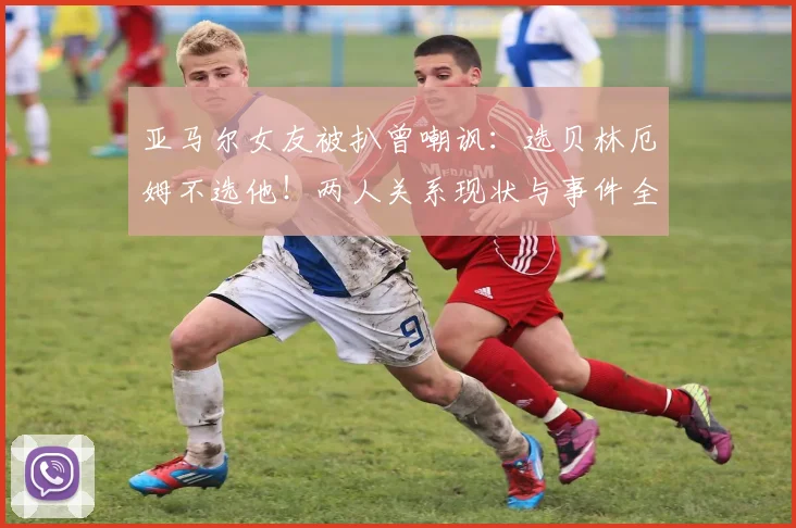 亚马尔女友被扒曾嘲讽:选贝林厄姆不选他!两人关系现状与事件全解析