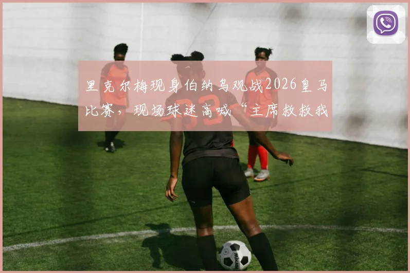 里克尔梅现身伯纳乌观战2026皇马比赛，现场球迷高喊“主席救救我们”引发热议，详细解析背后原因